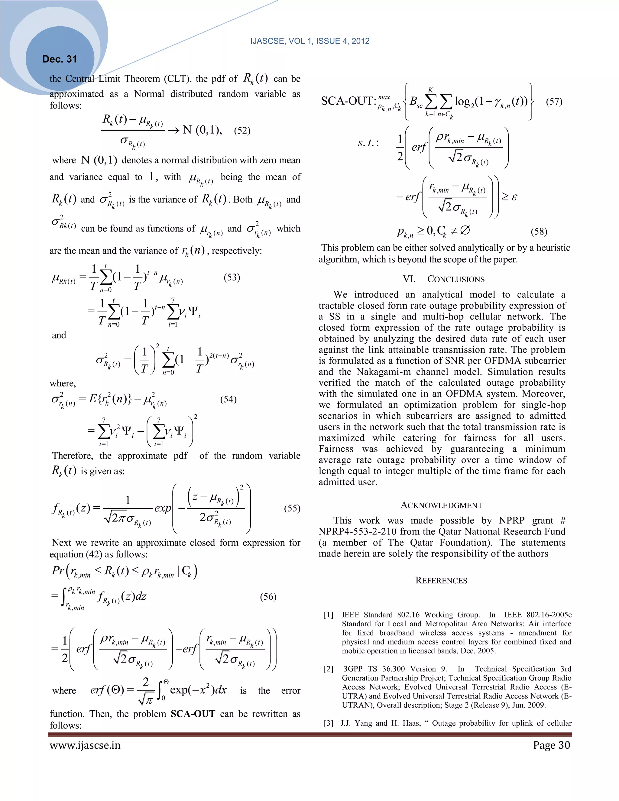 IJASCSE, VOL 1, ISSUE 4, 2012

Dec. 31
 the Central Limit Theorem (CLT), the pdf of                                                         Rk (t )      can be
                                                                                                                                            
                                                                                                                                              K                          
                                                                                                                                                                          
                                                                                                                           SCA-OUT: p ,C  Bsc   log 2(1   k ,n (t ))  (57)
 approximated as a Normal distributed random variable as                                                                            max
 follows:
                                                                                                                                             k =1 nCk                   
                                                                                                                                     k ,n k
                      Rk (t )  R                                                                                                                                       
                                                   k (t )
                                                                 N (0,1), (52)
                                R                                                                                                                1      r
                                                                                                                                                    erf  k ,min
                                                                                                                                                                   R ( t ) 
                                          k (t )                                                                                      s. t. :                            k   
                                                                                                                                                  2          2 R ( t ) 
 where N (0,1) denotes a normal distribution with zero mean
                                                                                                                                                                  k        
 and variance equal to 1 , with                                      Rk ( t ) being the mean of
                                                                                                                                                         rk ,min  R ( t )  
 Rk (t )      and         2
                                      is the variance of                     Rk (t ) . Both R ( t )                and                           erf                k       
                           Rk ( t )                                                           k                                                                2 R ( t )  
                                                                                                                                                                            
  Rk ( t )
   2                                                                                                                                                                k

              can be found as functions of                                   r        and            r2 ( n )   which                          pk ,n  0, C                          (58)
                                                                               k (n)                     k                                                     k

 are the mean and the variance of                                   rk (n) , respectively:                                  This problem can be either solved analytically or by a heuristic
                                                                                                                           algorithm, which is beyond the scope of the paper.
                   1 t     1
 Rk ( t ) =         (1  T )t n rk ( n )
                   T n=0
                                                                                       (53)                                                        VI.    CONCLUSIONS
                                                                                                                               We introduced an analytical model to calculate a
                     1 t     1         7
                   = (1  )t n  i i
                                                                                                                           tractable closed form rate outage probability expression of
                                                                                                                          a SS in a single and multi-hop cellular network. The
                    T n=0    T       i =1
                                                                                                                           closed form expression of the rate outage probability is
 and                                                                                                                       obtained by analyzing the desired data rate of each user
                                                        2
                                     1                        t
                                                                         1                                                 against the link attainable transmission rate. The problem
                    R
                     2
                           k (t )
                                    = 
                                     T 
                                                            (1  T )
                                                            n =0
                                                                               2( t n )
                                                                                            r2 ( n )
                                                                                                 k
                                                                                                                           is formulated as a function of SNR per OFDMA subcarrier
                                                                                                                           and the Nakagami-m channel model. Simulation results
 where,                                                                                                                    verified the match of the calculated outage probability
  r2 ( n ) = E{rk2 (n)}  r2 ( n )                                               (54)
                                                                                                                           with the simulated one in an OFDMA system. Moreover,
                                                                                                                           we formulated an optimization problem for single-hop
     k                                              k
                                                                         2                                                 scenarios in which subcarriers are assigned to admitted
                      7
                             7      
                   =  i    i i 
                             i
                               2
                                                                                                                          users in the network such that the total transmission rate is
                     i =1    i =1                                                                                        maximized while catering for fairness for all users.
                                                                                                                           Fairness was achieved by guaranteeing a minimum
 Therefore, the approximate pdf                                              of the random variable                        average rate outage probability over a time window of
 Rk (t )      is given as:                                                                                                 length equal to integer multiple of the time frame for each
                                                                                                                           admitted user.
                                   z
                                                                                                   
                                                                                                 2


                              exp                                                                  
                                      1   Rk ( t )
                                                                                                                                                   ACKNOWLEDGMENT
  f R (t ) ( z) =                                                                                                   (55)
                  2 R ( t )        2 R ( t )
                                         2                                                           
                                                                                                    
     k
                                                                                                                              This work was made possible by NPRP grant #
                       k
                                         k
                                                                                                                          NPRP4-553-2-210 from the Qatar National Research Fund
  Next we rewrite an approximate closed form expression for                                                                (a member of The Qatar Foundation). The statements
 equation (42) as follows:                                                                                                 made herein are solely the responsibility of the authors
 Pr  rk ,min  Rk (t )  k rk ,min | C 
                                        k
                                                                                                                                                       REFERENCES
         k rk ,min
 =                   fR            ( z )dz                                                                  (56)
         rk ,min          k (t )
                                                                                                                            [1]   IEEE Standard 802.16 Working Group. In IEEE 802.16-2005e
                                                                                                                                  Standard for Local and Metropolitan Area Networks: Air interface

   1       r  R ( t )           rk ,min  R ( t )                                                                       for fixed broadband wireless access systems - amendment for

 =   erf  k ,min        k    erf               k     
                                                                                                                                  physical and medium access control layers for combined fixed and
                                                                                                                                  mobile operation in licensed bands, Dec. 2005.
   2          2 R ( t )                 2 R ( t )  
                  k                          k                                                                        [2]   3GPP TS 36.300 Version 9. In Technical Specification 3rd
                                                                                                                                  Generation Partnership Project; Technical Specification Group Radio
                     2 
 where erf () =             exp( x )dx is the error
                                       2                                                                                          Access Network; Evolved Universal Terrestrial Radio Access (E-
                                                           0                                                                     UTRA) and Evolved Universal Terrestrial Radio Access Network (E-
                                                                                                                                  UTRAN), Overall description; Stage 2 (Release 9), Jun. 2009.
 function. Then, the problem SCA-OUT can be rewritten as
 follows:                                                                                                                   [3] J.J. Yang and H. Haas, “ Outage probability for uplink of cellular

 www.ijascse.in                                                                                                                                                                          Page 30
 