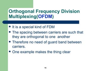 15
Orthogonal Frequency Division
Multiplexing(OFDM)
 It is a special kind of FDM
 The spacing between carriers are such that
they are orthogonal to one another
 Therefore no need of guard band between
carriers.
 One example makes the thing clear
 