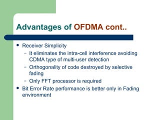 Advantages of OFDMA cont..
 Receiver Simplicity
– It eliminates the intra-cell interference avoiding
CDMA type of multi-user detection
– Orthogonality of code destroyed by selective
fading
– Only FFT processor is required
 Bit Error Rate performance is better only in Fading
environment
 