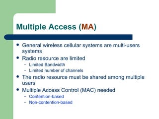 Multiple Access (MA)
 General wireless cellular systems are multi-users
systems
 Radio resource are limited
– Limited Bandwidth
– Limited number of channels
 The radio resource must be shared among multiple
users
 Multiple Access Control (MAC) needed
– Contention-based
– Non-contention-based
 