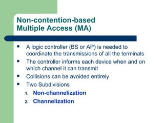 Non-contention-based
Multiple Access (MA)
 A logic controller (BS or AP) is needed to
coordinate the transmissions of all the terminals
 The controller informs each device when and on
which channel it can transmit
 Collisions can be avoided entirely
 Two Subdivisions
1. Non-channelization
2. Channelization
 