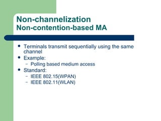 Non-channelization
Non-contention-based MA
 Terminals transmit sequentially using the same
channel
 Example:
– Polling based medium access
 Standard:
– IEEE 802.15(WPAN)
– IEEE 802.11(WLAN)
 