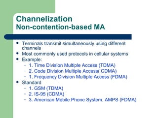 Channelization
Non-contention-based MA
 Terminals transmit simultaneously using different
channels
 Most commonly used protocols in cellular systems
 Example:
– 1. Time Division Multiple Access (TDMA)
– 2. Code Division Multiple Access( CDMA)
– 1. Frequency Division Multiple Access (FDMA)
 Standard
– 1. GSM (TDMA)
– 2. IS-95 (CDMA)
– 3. American Mobile Phone System, AMPS (FDMA)
 