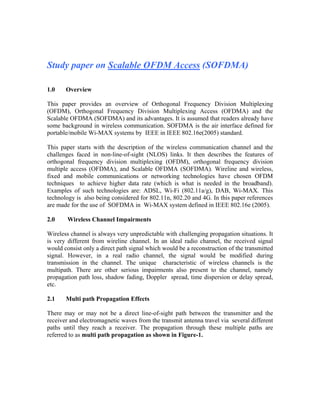 Study paper on Scalable OFDM Access (SOFDMA)

1.0    Overview

This paper provides an overview of Orthogonal Frequency Division Multiplexing
(OFDM), Orthogonal Frequency Division Multiplexing Access (OFDMA) and the
Scalable OFDMA (SOFDMA) and its advantages. It is assumed that readers already have
some background in wireless communication. SOFDMA is the air interface defined for
portable/mobile Wi-MAX systems by IEEE in IEEE 802.16e(2005) standard.

This paper starts with the description of the wireless communication channel and the
challenges faced in non-line-of-sight (NLOS) links. It then describes the features of
orthogonal frequency division multiplexing (OFDM), orthogonal frequency division
multiple access (OFDMA), and Scalable OFDMA (SOFDMA). Wireline and wireless,
fixed and mobile communications or networking technologies have chosen OFDM
techniques to achieve higher data rate (which is what is needed in the broadband).
Examples of such technologies are: ADSL, Wi-Fi (802.11a/g), DAB, Wi-MAX. This
technology is also being considered for 802.11n, 802.20 and 4G. In this paper references
are made for the use of SOFDMA in Wi-MAX system defined in IEEE 802.16e (2005).

2.0     Wireless Channel Impairments

Wireless channel is always very unpredictable with challenging propagation situations. It
is very different from wireline channel. In an ideal radio channel, the received signal
would consist only a direct path signal which would be a reconstruction of the transmitted
signal. However, in a real radio channel, the signal would be modified during
transmission in the channel. The unique characteristic of wireless channels is the
multipath. There are other serious impairments also present to the channel, namely
propagation path loss, shadow fading, Doppler spread, time dispersion or delay spread,
etc.

2.1    Multi path Propagation Effects

There may or may not be a direct line-of-sight path between the transmitter and the
receiver and electromagnetic waves from the transmit antenna travel via several different
paths until they reach a receiver. The propagation through these multiple paths are
referred to as multi path propagation as shown in Figure-1.
 