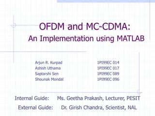 OFDM and MC-CDMA:
An Implementation using MATLAB
Arjun R. Kurpad 1PI99EC 014
Ashish Uthama 1PI99EC 017
Saptarshi Sen 1PI99EC 089
Shounak Mondal 1PI99EC 096
Internal Guide: Ms. Geetha Prakash, Lecturer, PESIT
External Guide: Dr. Girish Chandra, Scientist, NAL
 