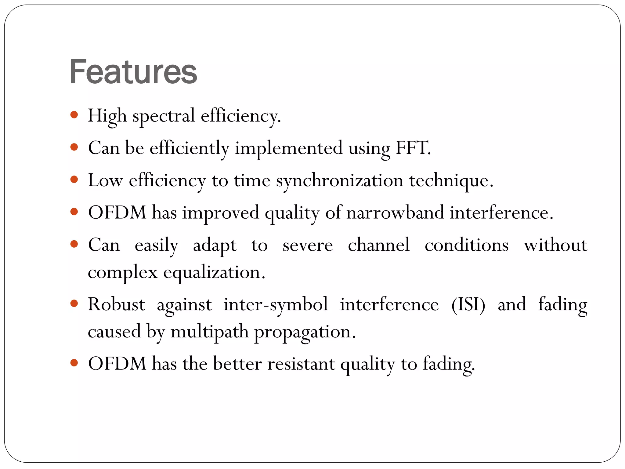 Features
 High spectral efficiency.
 Can be efficiently implemented using FFT.
 Low efficiency to time synchronization technique.
 OFDM has improved quality of narrowband interference.
 Can easily adapt to severe channel conditions without
complex equalization.
 Robust against inter-symbol interference (ISI) and fading
caused by multipath propagation.
 OFDM has the better resistant quality to fading.
 