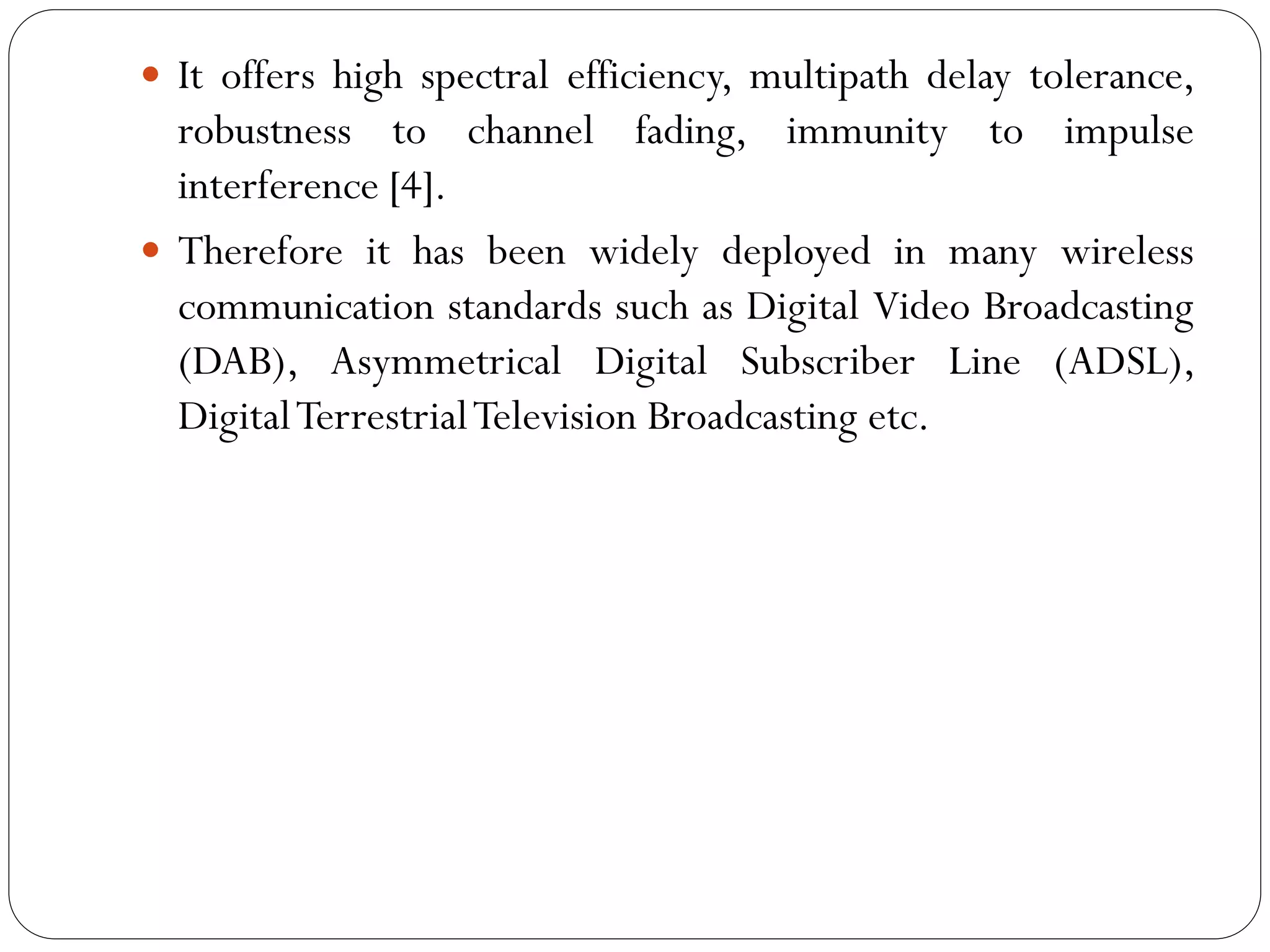  It offers high spectral efficiency, multipath delay tolerance,
robustness to channel fading, immunity to impulse
interference [4].
 Therefore it has been widely deployed in many wireless
communication standards such as Digital Video Broadcasting
(DAB), Asymmetrical Digital Subscriber Line (ADSL),
DigitalTerrestrialTelevision Broadcasting etc.
 