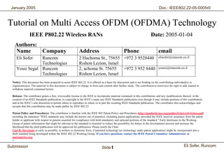 January 2005                                                                                                                      Doc.: IEEE802.22-05-0005r0



 Tutorial on Multi Access OFDM (OFDMA) Technology
                   IEEE P802.22 Wireless RANs                                                                                 Date: 2005-01-04
      Authors:
      Name     Company                                        Address                                 Phone                          email
       Eli Sofer   Runcom                                     2 Hachoma St., 75655 +972 3 9528440                                    elisofer@runcom.co.il
                   Technologies                               Rishon Lezion, Israel
       Yossi Segal Runcom                                     2, achoma St. 75655   +972 3 952 8440                                  yossis@runcom.co.il
                   Technologies                               Rishon Lezion, Israel
    Notice: This document has been prepared to assist IEEE 802.22. It is offered as a basis for discussion and is not binding on the contributing individual(s) or
    organization(s). The material in this document is subject to change in form and content after further study. The contributor(s) reserve(s) the right to add, amend or
    withdraw material contained herein.

    Release: The contributor grants a free, irrevocable license to the IEEE to incorporate material contained in this contribution, and any modifications thereof, in the
    creation of an IEEE Standards publication; to copyright in the IEEE’s name any IEEE Standards publication even though it may include portions of this contribution;
    and at the IEEE’s sole discretion to permit others to reproduce in whole or in part the resulting IEEE Standards publication. The contributor also acknowledges and
    accepts that this contribution may be made public by IEEE 802.22.

    Patent Policy and Procedures: The contributor is familiar with the IEEE 802 Patent Policy and Procedures http://standards.ieee.org/guides/bylaws/sb-bylaws.pdf
    including the statement "IEEE standards may include the known use of patent(s), including patent applications, provided the IEEE receives assurance from the patent
    holder or applicant with respect to patents essential for compliance with both mandatory and optional portions of the standard." Early disclosure to the Working
    Group of patent information that might be relevant to the standard is essential to reduce the possibility for delays in the development process and increase the
    likelihood that the draft publication will be approved for publication. Please notify the Chair
    Carl R. Stevenson as early as possible, in written or electronic form, if patented technology (or technology under patent application) might be incorporated into a
    draft standard being developed within the IEEE 802.22 Working Group. If you have questions, contact the IEEE Patent Committee Administrator at
    patcom@iee.org.
    >

 Submission                                                                        Slide 1                                                                 Eli Sofer, Runcom
Runcom Technologies Ltd.                                                                1
 