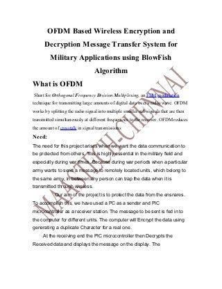 OFDM Based Wireless Encryption and
      Decryption Message Transfer System for
         Military Applications using BlowFish
                                 Algorithm
What is OFDM
Short for Orthogonal Frequency Division Multiplexing, an FDM modulation
technique for transmitting large amounts of digital data over a radio wave. OFDM
works by splitting the radio signal into multiple smaller sub-signals that are then
transmitted simultaneously at different frequencies to the receiver. OFDM reduces
the amount of crosstalk in signal transmissions
Need:
The need for this project arises when we want the data communication to
be protected from others. This is highly essential in the military field and
especially during war times. Because during war periods when a particular
army wants to send a message to remotely located units, which belong to
the same army, in between any person can trap the data when it is
transmitted through wireless.
            Our aim of the project is to protect the data from the ensnares.
To accomplish this, we have used a PC as a sender and PIC
microcontroller as a receiver station. The message to be sent is fed in to
the computer for different units. The computer will Encrypt the data using
generating a duplicate Character for a real one.
     At the receiving end the PIC microcontroller then Decrypts the
Received data and displays the message on the display. The
 