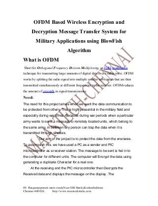 OFDM Based Wireless Encryption and
Decryption Message Transfer System for
Military Applications using BlowFish
Algorithm
What is OFDM
Short for Orthogonal Frequency Division Multiplexing, an FDM modulation
technique for transmitting large amounts of digital data over a radio wave. OFDM
works by splitting the radio signal into multiple smaller sub-signals that are then
transmitted simultaneously at different frequencies to the receiver. OFDM reduces
the amount of crosstalk in signal transmissions

Need:
The need for this project arises when we want the data communication to
be protected from others. This is highly essential in the military field and
especially during war times. Because during war periods when a particular
army wants to send a message to remotely located units, which belong to
the same army, in between any person can trap the data when it is
transmitted through wireless.
Our aim of the project is to protect the data from the ensnares.
To accomplish this, we have used a PC as a sender and PIC
microcontroller as a receiver station. The message to be sent is fed in to
the computer for different units. The computer will Encrypt the data using
generating a duplicate Character for a real one.
At the receiving end the PIC microcontroller then Decrypts the
Received data and displays the message on the display. The

89. Rangarajapuram main road,(Near SBI Bank),Kodambakkam
Chennai-600024,
http://www.maastechindia.com

 