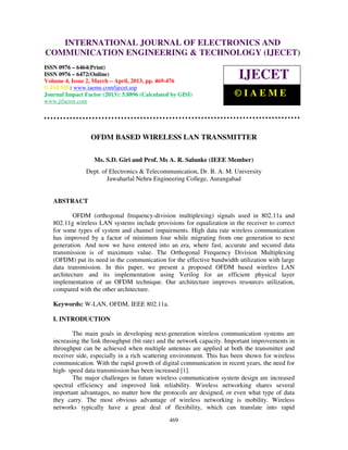 International Journal of Electronics and Communication Engineering & Technology (IJECET), ISSN
0976 – 6464(Print), ISSN 0976 – 6472(Online) Volume 4, Issue 2, March – April (2013), © IAEME
469
OFDM BASED WIRELESS LAN TRANSMITTER
Ms. S.D. Giri and Prof. Ms A. R. Salunke (IEEE Member)
Dept. of Electronics & Telecommunication, Dr. B. A. M. University
Jawaharlal Nehru Engineering College, Aurangabad
ABSTRACT
OFDM (orthogonal frequency-division multiplexing) signals used in 802.11a and
802.11g wireless LAN systems include provisions for equalization in the receiver to correct
for some types of system and channel impairments. High data rate wireless communication
has improved by a factor of minimum four while migrating from one generation to next
generation. And now we have entered into an era, where fast, accurate and secured data
transmission is of maximum value. The Orthogonal Frequency Division Multiplexing
(OFDM) put its need in the communication for the effective bandwidth utilization with large
data transmission. In this paper, we present a proposed OFDM based wireless LAN
architecture and its implementation using Verilog for an efficient physical layer
implementation of an OFDM technique. Our architecture improves resources utilization,
compared with the other architecture.
Keywords: W-LAN, OFDM, IEEE 802.11a.
I. INTRODUCTION
The main goals in developing next-generation wireless communication systems are
increasing the link throughput (bit rate) and the network capacity. Important improvements in
throughput can be achieved when multiple antennas are applied at both the transmitter and
receiver side, especially in a rich scattering environment. This has been shown for wireless
communication. With the rapid growth of digital communication in recent years, the need for
high- speed data transmission has been increased [1].
The major challenges in future wireless communication system design are increased
spectral efficiency and improved link reliability. Wireless networking shares several
important advantages, no matter how the protocols are designed, or even what type of data
they carry. The most obvious advantage of wireless networking is mobility. Wireless
networks typically have a great deal of flexibility, which can translate into rapid
INTERNATIONAL JOURNAL OF ELECTRONICS AND
COMMUNICATION ENGINEERING & TECHNOLOGY (IJECET)
ISSN 0976 – 6464(Print)
ISSN 0976 – 6472(Online)
Volume 4, Issue 2, March – April, 2013, pp. 469-476
© IAEME: www.iaeme.com/ijecet.asp
Journal Impact Factor (2013): 5.8896 (Calculated by GISI)
www.jifactor.com
IJECET
© I A E M E
 