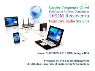 A Talk on
Carrier Frequency Offset
Estimation for Non-Contiguous
OFDM Receiver in
Cognitive Radio Systems
Presented By: Md. Shahidullah Kawsar
EEE, Khulna University of Engineering & Technology
Source: GLOBECOM 2013 IEEE, Georgia, USA
 