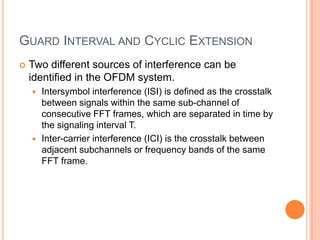 GUARD INTERVAL AND CYCLIC EXTENSION
   Two different sources of interference can be
    identified in the OFDM system.
     Intersymbol interference (ISI) is defined as the crosstalk
      between signals within the same sub-channel of
      consecutive FFT frames, which are separated in time by
      the signaling interval T.
     Inter-carrier interference (ICI) is the crosstalk between
      adjacent subchannels or frequency bands of the same
      FFT frame.
 