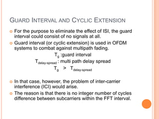 GUARD INTERVAL AND CYCLIC EXTENSION
   For the purpose to eliminate the effect of ISI, the guard
    interval could consist of no signals at all.
   Guard interval (or cyclic extension) is used in OFDM
    systems to combat against multipath fading.
                           Tg :guard interval
               Tdelay-spread : multi path delay spread
                          Tg > Tdelay-spread

   In that case, however, the problem of inter-carrier
    interference (ICI) would arise.
   The reason is that there is no integer number of cycles
    difference between subcarriers within the FFT interval.
 