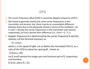 CFO
   The carrier frequency offset (CFO) is caused by Doppler frequency shift fd .
   We intend to generate exactly the same carrier frequencies in the
    transmitter and receiver, but ,there may be an unavoidable difference
    between them due to the physically inherent nature of the oscillators. Let
    fc and f ’c denote the carrier frequencies in the transmitter and receiver,
    respectively. Let foffset denote their difference (i.e., foffset = fc - f ’c).
   Doppler frequency fd is determined by the carrier frequency fc and the
    velocity v of the terminal (receiver) as
        fd = (v.fc)/c
    where c is the speed of light. Let us define the normalized CFO, Ɛ, as a
    ratio of the CFO to subcarrier spacing Δf , shown as
     Ɛ=(Foffset / Δf)
    Let Ɛi and Ɛf denote the integer part and fractional part of Ɛ, respectively,
    and therefore,
    Ɛ=Ɛi+Ɛf, where Ɛi= |Ɛ|.
 