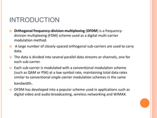 INTRODUCTION
   Orthogonal frequency-division multiplexing (OFDM) is a frequency-
    division multiplexing (FDM) scheme used as a digital multi-carrier
    modulation method.
   A large number of closely-spaced orthogonal sub-carriers are used to carry
    data.
   The data is divided into several parallel data streams or channels, one for
    each sub-carrier.
   Each sub-carrier is modulated with a conventional modulation scheme
    (such as QAM or PSK) at a low symbol rate, maintaining total data rates
    similar to conventional single-carrier modulation schemes in the same
    bandwidth.
   OFDM has developed into a popular scheme used in applications such as
    digital video and audio broadcasting, wireless networking and WIMAX.
 
