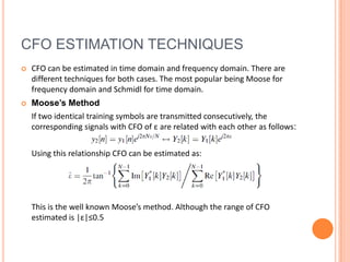 CFO ESTIMATION TECHNIQUES
   CFO can be estimated in time domain and frequency domain. There are
    different techniques for both cases. The most popular being Moose for
    frequency domain and Schmidl for time domain.
   Moose’s Method
    If two identical training symbols are transmitted consecutively, the
    corresponding signals with CFO of ε are related with each other as follows:


    Using this relationship CFO can be estimated as:




    This is the well known Moose’s method. Although the range of CFO
    estimated is |ε|≤0.5
 