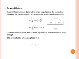   Schmidl Method
    Here CFO estimation is done with a single step. We use the correlation
    between the two PN sequences to determine an intermediate variable.




    In is the sum of all noise, which can be regarded as AWGN when N is larger
    enough.
    CFO estimated by taking the phase of ϕ.
 