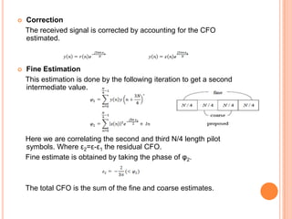    Correction
    The received signal is corrected by accounting for the CFO
    estimated.



   Fine Estimation
    This estimation is done by the following iteration to get a second
    intermediate value.




    Here we are correlating the second and third N/4 length pilot
    symbols. Where ε2=ε-ε1 the residual CFO.
    Fine estimate is obtained by taking the phase of φ2.



    The total CFO is the sum of the fine and coarse estimates.
 