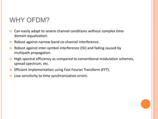 WHY OFDM?
   Can easily adapt to severe channel conditions without complex time-
    domain equalization.
   Robust against narrow-band co-channel interference.
   Robust against inter-symbol interference (ISI) and fading caused by
    multipath propagation.
   High spectral efficiency as compared to conventional modulation schemes,
    spread spectrum, etc.
   Efficient implementation using Fast Fourier Transform (FFT).
   Low sensitivity to time synchronization errors.
 