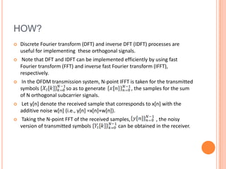HOW?
   Discrete Fourier transform (DFT) and inverse DFT (IDFT) processes are
    useful for implementing these orthogonal signals.
    Note that DFT and IDFT can be implemented efficiently by using fast
    Fourier transform (FFT) and inverse fast Fourier transform (IFFT),
    respectively.
    In the OFDM transmission system, N-point IFFT is taken for the transmitted
    symbols           , so as to generate           , the samples for the sum
    of N orthogonal subcarrier signals.
   Let y[n] denote the received sample that corresponds to x[n] with the
    additive noise w[n] (i.e., y[n] =x[n]+w[n]).
   Taking the N-point FFT of the received samples,           , the noisy
    version of transmitted symbols            can be obtained in the receiver.
 