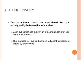 ORTHOGONALITY


    Two conditions must be considered                 for   the
     orthogonality between the subcarriers.

        Each subcarrier has exactly an integer number of cycles
         in the FFT interval.

        The number of cycles between adjacent subcarriers
         differs by exactly one.
 