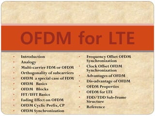 • Introduction
• Analogy
• Multi-carrier FDM or OFDM
• Orthogonality of subcarriers
• OFDM a special case of FDM
• OFDM Basics
• OFDM Blocks
• FFT/IFFT Basics
• Fading Effect on OFDM
• OFDM Cyclic Prefix, CP
• OFDM Synchronization
• Frequency Offset OFDM
Synchronization
• Clock Offset OFDM
Synchronization
• Advantages of OFDM
• Dis-advantage of OFDM
• OFDM Properties
• OFDM for LTE
• FDD/TDD Sub-Frame
Structure
• Reference
OFDM for LTE
 