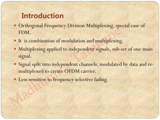 Introduction
 Orthogonal Frequency Division Multiplexing, special case of
FDM.
 It is combination of modulation and multiplexing.
 Multiplexing applied to independent signals, sub-set of one main
signal.
 Signal split into independent channels, modulated by data and re-
multiplexed to create OFDM carrier.
 Less sensitive to frequency selective fading.
 