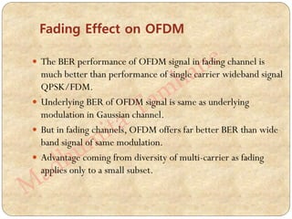  The BER performance of OFDM signal in fading channel is
much better than performance of single carrier wideband signal
QPSK/FDM.
 Underlying BER of OFDM signal is same as underlying
modulation in Gaussian channel.
 But in fading channels, OFDM offers far better BER than wide
band signal of same modulation.
 Advantage coming from diversity of multi-carrier as fading
applies only to a small subset.
Fading Effect on OFDM
 
