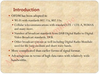 Introduction
 OFDM has been adopted in
 Wi-Fi with standards 802.11a, 802.11n.
 Cellular telecommunications with standard LTE / LTE-A,WiMAX
and many more.
 Number of broadcast standards from DAB Digital Radio to Digital
Video Broadcast standards, DVB.
 Other broadcast systems as well including Digital Radio Mondiale
used for the long medium and short wave bands.
 More complicated than earlier forms of signal format.
 Advantageous in terms of high data rates with relatively wide
bandwidths.
 