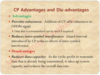 CP Advantages and Dis-advantages
 Advantages
 Provides robustness: Addition of CP adds robustness to
OFDM signal.
 Data that is retransmitted can be used if required.
 Reduces inter-symbol interference: Guard interval
introduced by CP reduces effects of inter-symbol
interference.
 Disadvantages
 Reduces data capacity: As the cyclic prefix re-transmits
data that is already being transmitted, it takes up system
capacity and reduces the overall data rate.
 
