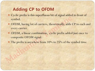 Adding CP to OFDM
 Cyclic prefix is this superfluous bit of signal added to front of
symbol.
 OFDM, having lot of carriers, theoretically, adds CP to each and
every carrier.
 OFDM, a linear combination, cyclic prefix added just once to
composite OFDM signal.
 The prefix is anywhere from 10% to 25% of the symbol time.
 