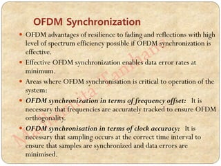 OFDM Synchronization
 OFDM advantages of resilience to fading and reflections with high
level of spectrum efficiency possible if OFDM synchronization is
effective.
 Effective OFDM synchronization enables data error rates at
minimum.
 Areas where OFDM synchronisation is critical to operation of the
system:
 OFDM synchronization in terms of frequency offset: It is
necessary that frequencies are accurately tracked to ensure OFDM
orthogonality.
 OFDM synchronisation in terms of clock accuracy: It is
necessary that sampling occurs at the correct time interval to
ensure that samples are synchronized and data errors are
minimised.
 