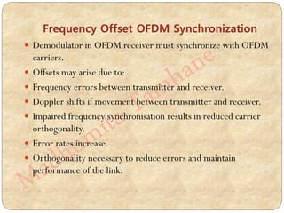 Frequency Offset OFDM Synchronization
 Demodulator in OFDM receiver must synchronize with OFDM
carriers.
 Offsets may arise due to:
 Frequency errors between transmitter and receiver.
 Doppler shifts if movement between transmitter and receiver.
 Impaired frequency synchronisation results in reduced carrier
orthogonality.
 Error rates increase.
 Orthogonality necessary to reduce errors and maintain
performance of the link.
 