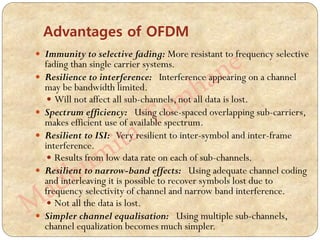  Immunity to selective fading: More resistant to frequency selective
fading than single carrier systems.
 Resilience to interference: Interference appearing on a channel
may be bandwidth limited.
 Will not affect all sub-channels, not all data is lost.
 Spectrum efficiency: Using close-spaced overlapping sub-carriers,
makes efficient use of available spectrum.
 Resilient to ISI: Very resilient to inter-symbol and inter-frame
interference.
 Results from low data rate on each of sub-channels.
 Resilient to narrow-band effects: Using adequate channel coding
and interleaving it is possible to recover symbols lost due to
frequency selectivity of channel and narrow band interference.
 Not all the data is lost.
 Simpler channel equalisation: Using multiple sub-channels,
channel equalization becomes much simpler.
Advantages of OFDM
 