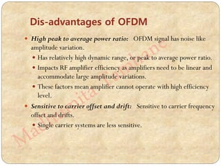  High peak to average power ratio: OFDM signal has noise like
amplitude variation.
 Has relatively high dynamic range, or peak to average power ratio.
 Impacts RF amplifier efficiency as amplifiers need to be linear and
accommodate large amplitude variations.
 These factors mean amplifier cannot operate with high efficiency
level.
 Sensitive to carrier offset and drift: Sensitive to carrier frequency
offset and drifts.
 Single carrier systems are less sensitive.
Dis-advantages of OFDM
 