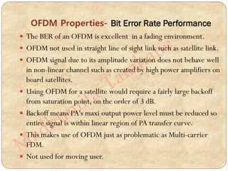 OFDM Properties- Bit Error Rate Performance
 The BER of an OFDM is excellent in a fading environment.
 OFDM not used in straight line of sight link such as satellite link.
 OFDM signal due to its amplitude variation does not behave well
in non-linear channel such as created by high power amplifiers on
board satellites.
 Using OFDM for a satellite would require a fairly large backoff
from saturation point, on the order of 3 dB.
 Backoff means PA's maxi output power level must be reduced so
entire signal is within linear region of PA transfer curve.
 This makes use of OFDM just as problematic as Multi-carrier
FDM.
 Not used for moving user.
 