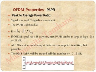OFDM Properties- PAPR
 Peak to Average Power Ratio:
 Signal is sum of N signals at a moment.
 The PAPR is defined as
 R = Іx( t )І2 /Pavg
 If OFDM signal has 128 carriers, max PAPR can be as large as log (128)
or 21 dB.
 All 128 carriers combining at their maximum point is unlikely but
possible.
 The RMS PAPR will be around half this number or 10-12 dB.
 