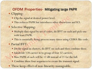 OFDM Properties- Mitigating large PAPR
 Clipping:
 Clip the signal at desired power level.
 This reduces PAPR but introduces other distortions and ICI.
 Selective Mapping:
 Multiply data signal by set of codes, do IFFT on each and pick one
with least PAPR.
 This is essentially doing process many times using CDMA like code.
 Partial IFFT:
 Divide signal in clusters, do IFFT on each and then combine these.
 Subdivide 128 carrier in to group of four 32 carriers,
 Max PAPR of each will be 12 dB instead of 21 for the full.
 Combine these four sequences to create the transmit signal.
 These keep effect of non-linearity manageable.
 