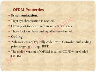 OFDM Properties-
 Synchronization.
 Tight synchronization is needed.
 Often pilot tones are sent in sub-carrier space.
 These lock on phase and equalize the channel.
 Coding
 Sub-carriers are typically coded with Convolutional coding
prior to going through IFFT.
 The coded version of OFDM is called COFDM or Coded
OFDM.
 