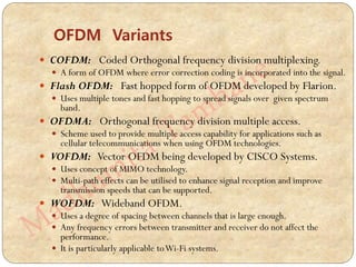  COFDM: Coded Orthogonal frequency division multiplexing.
 A form of OFDM where error correction coding is incorporated into the signal.
 Flash OFDM: Fast hopped form of OFDM developed by Flarion.
 Uses multiple tones and fast hopping to spread signals over given spectrum
band.
 OFDMA: Orthogonal frequency division multiple access.
 Scheme used to provide multiple access capability for applications such as
cellular telecommunications when using OFDM technologies.
 VOFDM: Vector OFDM being developed by CISCO Systems.
 Uses concept of MIMO technology.
 Multi-path effects can be utilised to enhance signal reception and improve
transmission speeds that can be supported.
 WOFDM: Wideband OFDM.
 Uses a degree of spacing between channels that is large enough.
 Any frequency errors between transmitter and receiver do not affect the
performance.
 It is particularly applicable toWi-Fi systems.
OFDM Variants
 