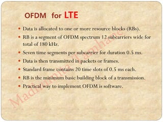  Data is allocated to one or more resource blocks (RBs).
 RB is a segment of OFDM spectrum 12 subcarriers wide for
total of 180 kHz.
 Seven time segments per subcarrier for duration 0.5 ms.
 Data is then transmitted in packets or frames.
 Standard frame contains 20 time slots of 0.5 ms each.
 RB is the minimum basic building block of a transmission.
 Practical way to implement OFDM is software.
OFDM for LTE
 