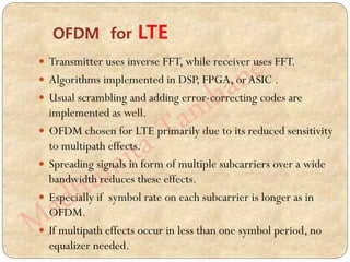  Transmitter uses inverse FFT, while receiver uses FFT.
 Algorithms implemented in DSP, FPGA, orASIC .
 Usual scrambling and adding error-correcting codes are
implemented as well.
 OFDM chosen for LTE primarily due to its reduced sensitivity
to multipath effects.
 Spreading signals in form of multiple subcarriers over a wide
bandwidth reduces these effects.
 Especially if symbol rate on each subcarrier is longer as in
OFDM.
 If multipath effects occur in less than one symbol period, no
equalizer needed.
OFDM for LTE
 