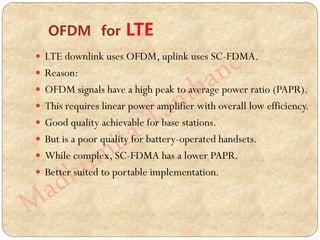  LTE downlink uses OFDM, uplink uses SC-FDMA.
 Reason:
 OFDM signals have a high peak to average power ratio (PAPR).
 This requires linear power amplifier with overall low efficiency.
 Good quality achievable for base stations.
 But is a poor quality for battery-operated handsets.
 While complex, SC-FDMA has a lower PAPR.
 Better suited to portable implementation.
OFDM for LTE
 