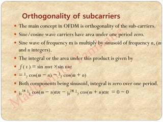 Orthogonality of subcarriers
 The main concept in OFDM is orthogonality of the sub-carriers.
 Sine/cosine wave carriers have area under one period zero.
 Sine wave of frequency m is multiply by sinusoid of frequency n, (m
and n integers).
 The integral or the area under this product is given by
 f ( t ) = sin mwt ×sin nwt
 = 1
2 cos(m − n) − 1
2 cos(m + n)
 Both components being sinusoid, integral is zero over one period.
 ∫0
2π 1
2 cos(m − n)ωt − ∫0
2π 1
2 cos(m + n)ωt = 0 − 0
 