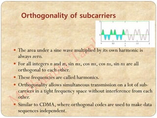 Orthogonality of subcarriers
 The area under a sine wave multiplied by its own harmonic is
always zero.
 For all integers n and m, sin mx, cos mx, cos nx, sin nx are all
orthogonal to each other.
 These frequencies are called harmonics.
 Orthogonality allows simultaneous transmission on a lot of sub-
carriers in a tight frequency space without interference from each
other.
 Similar to CDMA, where orthogonal codes are used to make data
sequences independent.
 