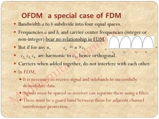 OFDM a special case of FDM
 Bandwidth a to b subdivide into four equal spaces.
 Frequencies a and b, and carrier center frequencies (integer or
non-integer) bear no relationship in FDM.
 But if for any n, cn = n ×c1
 c2, c3, c4 are harmonic to c1, hence orthogonal.
 Carriers when added together, do not interfere with each other.
 In FDM,
 It is necessary to receive signal and sidebands to successfully
demodulate data.
 Signals must be spaced so receiver can separate them using a filter.
 There must be a guard band between them for adjacent channel
interference protection.
a
b
c1
c2 c3 c4
 