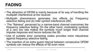 FADING
• The attraction of OFDM is mainly because of its way of handling the
multipath interference at the receiver.
• Multipath phenomenon generates two effects (a) Frequency
selective fading and (b) Inter symbol interference (ISI).
• The "flatness" perceived by a narrow-band channel overcomes the
frequency selective fading. On the other hand, modulating symbols
at a very low rate makes the symbols much longer than channel
impulse response and hence reduces the ISI.
• Use of suitable error correcting codes provides more robustness
against frequency selective fading.
• The insertion of an extra guard interval between consecutive OFDM
symbols can reduce the effects of ISI even more
9/9/2015 Course Code :EENG 564 Directed Study 15
 