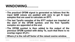 WINDOWING……….
• The practical OFDM signal is generated as fallows first Nc
input QAM values are padded with zero to get N input
samples that are used to calculate an IFFT.
• The last Tprefix samples of the IFFT output are inserted at
the start of the OFDM symbol, and the first Tpostfix
samples are appended at the end.
• The OFDM symbol is then added to the output of the
previous OFDM symbol with delay Ts, such that there is no
overlap region 0f 𝜷𝑻𝒔
• Where 𝜷 is the roll-off factor of the raised cosine window.
9/9/2015 Course Code :EENG 564 Directed Study 25
 