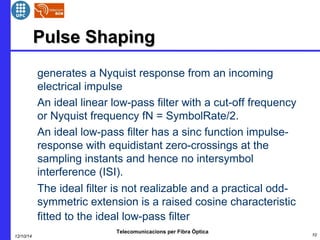 PPuullssee SShhaappiinngg 
 generates a Nyquist response from an incoming 
electrical impulse 
 An ideal linear low-pass filter with a cut-off frequency 
or Nyquist frequency fN = SymbolRate/2. 
 An ideal low-pass filter has a sinc function impulse-response 
with equidistant zero-crossings at the 
sampling instants and hence no intersymbol 
interference (ISI). 
 The ideal filter is not realizable and a practical odd-symmetric 
extension is a raised cosine characteristic 
fitted to the ideal low-pass filter 
Telecomunicacions per Fibra Òptica 
12/10/14 10 
 